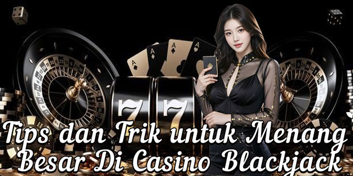 Tips dan Trik untuk Menang Besar Di Casino Blackjack